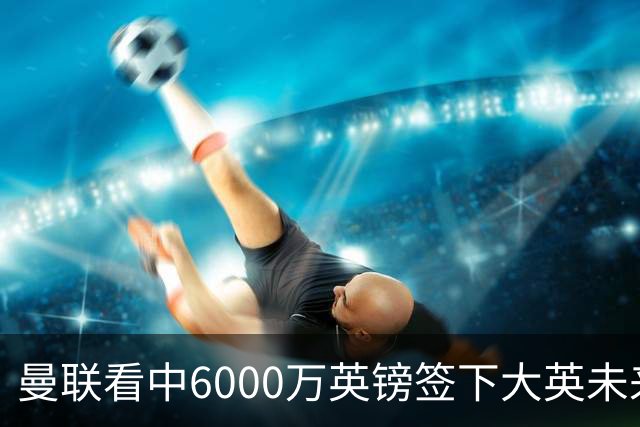 曼联看中6000万英镑签下大英未来国脚，M费依旧更受青睐，皇马无意竞购